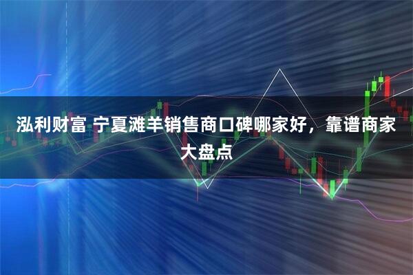 泓利财富 宁夏滩羊销售商口碑哪家好，靠谱商家大盘点