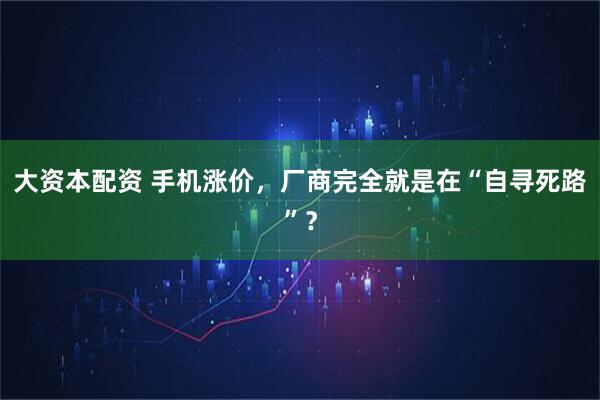 大资本配资 手机涨价，厂商完全就是在“自寻死路”？