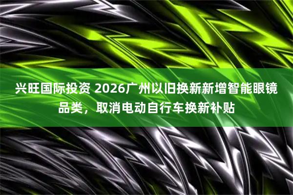兴旺国际投资 2026广州以旧换新新增智能眼镜品类，取消电动自行车换新补贴