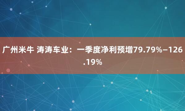 广州米牛 涛涛车业：一季度净利预增79.79%—126.19%