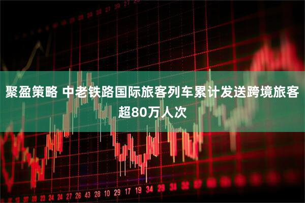 聚盈策略 中老铁路国际旅客列车累计发送跨境旅客超80万人次
